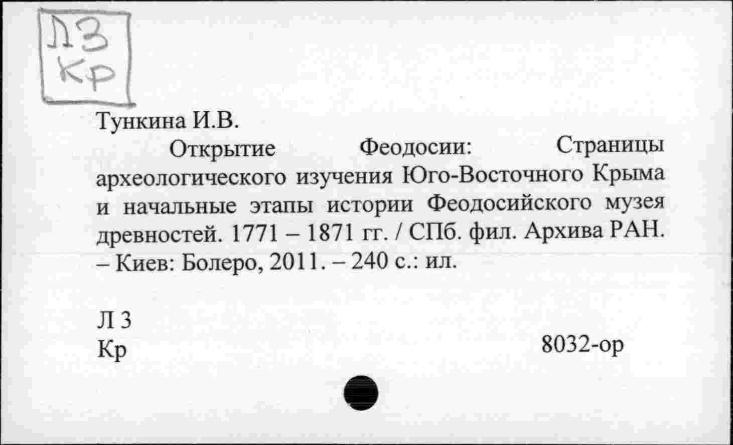 ﻿Тункина И.В.
Открытие Феодосии:	Страницы
археологического изучения Юго-Восточного Крыма и начальные этапы истории Феодосийского музея древностей. 1771 — 1871 гг. / СПб. фил. Архива РАН.
- Киев: Болеро, 2011.- 240 с.: ил.
ЛЗ
Кр
8032-ор